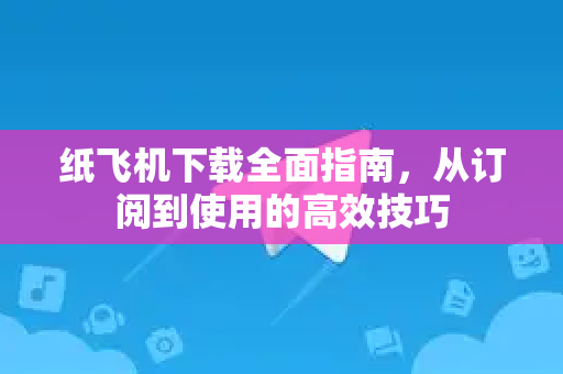 纸飞机下载全面指南，从订阅到使用的高效技巧