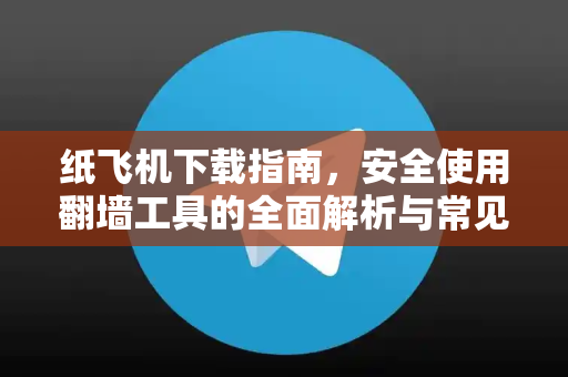 纸飞机下载指南，安全使用翻墙工具的全面解析与常见问题解答