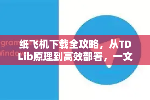 纸飞机下载全攻略，从TDLib原理到高效部署，一文读懂纸飞机官网正确打开方式-第1张图片-纸飞机下载电脑版 - 纸飞机PC桌面版 | 加密聊天社交软件