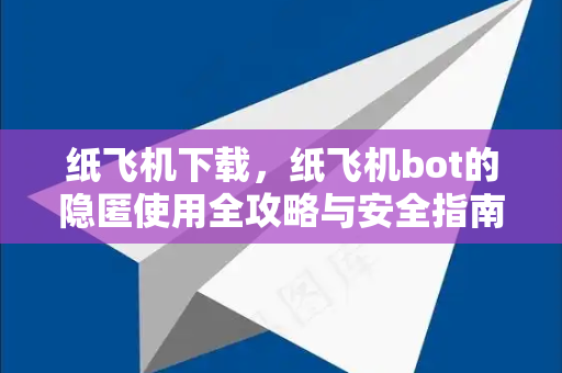 纸飞机下载，纸飞机bot的隐匿使用全攻略与安全指南