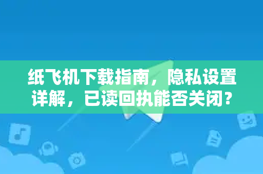 纸飞机下载指南，隐私设置详解，已读回执能否关闭？