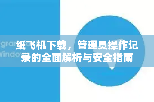 纸飞机下载，管理员操作记录的全面解析与安全指南