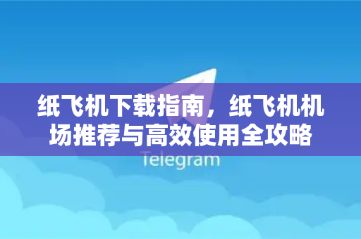 纸飞机下载指南，纸飞机机场推荐与高效使用全攻略