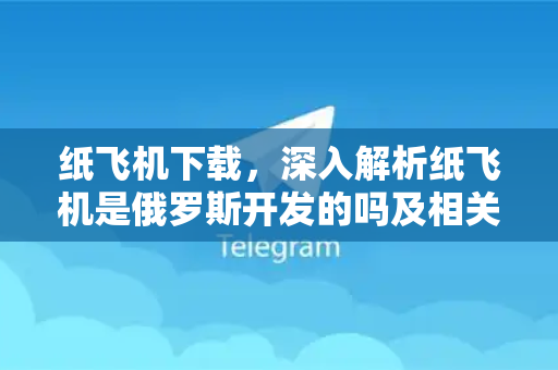 纸飞机下载，深入解析纸飞机是俄罗斯开发的吗及相关真相-第1张图片-纸飞机下载电脑版 - 纸飞机PC桌面版 | 加密聊天社交软件
