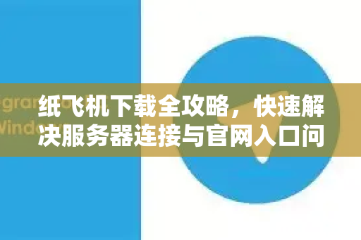 纸飞机下载全攻略，快速解决服务器连接与官网入口问题