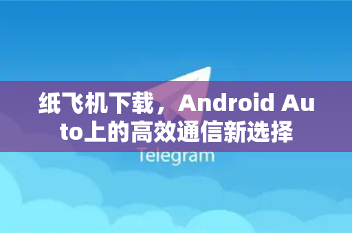 纸飞机下载，Android Auto上的高效通信新选择-第1张图片-纸飞机下载电脑版 - 纸飞机PC桌面版 | 加密聊天社交软件