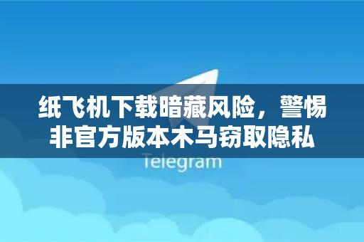 纸飞机下载暗藏风险，警惕非官方版本木马窃取隐私