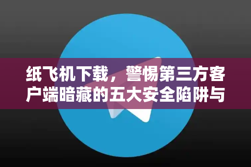 纸飞机下载，警惕第三方客户端暗藏的五大安全陷阱与防护指南