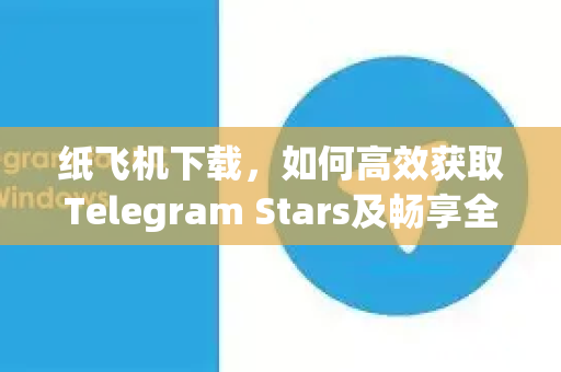纸飞机下载，如何高效获取Telegram Stars及畅享全球社交新体验